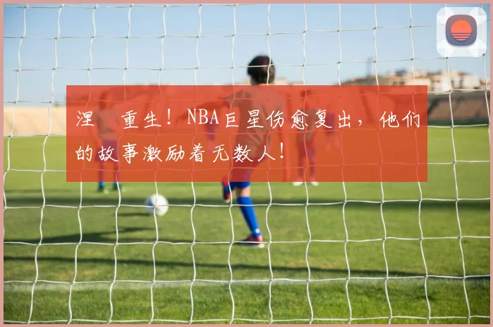 涅槃重生！NBA巨星伤愈复出，他们的故事激励着无数人！