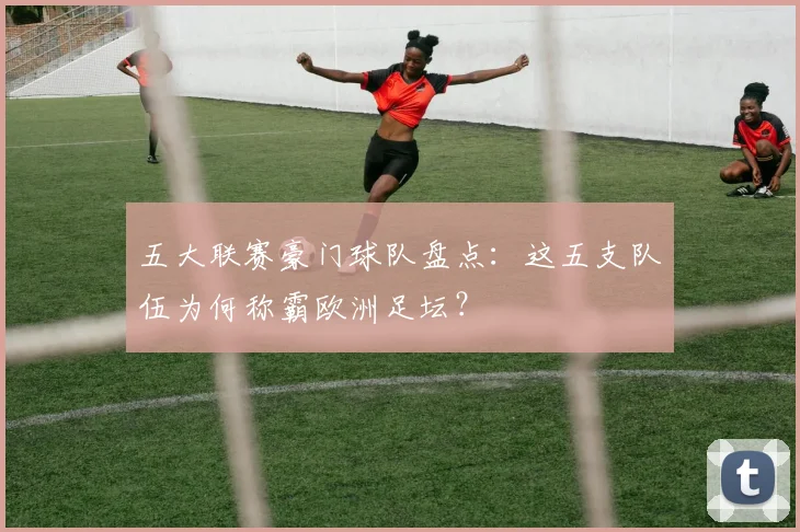 五大联赛豪门球队盘点:这五支队伍为何称霸欧洲足坛?