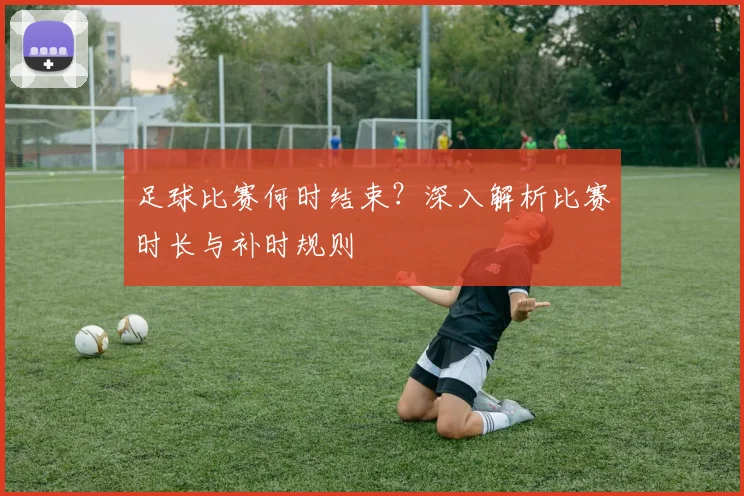 足球比赛何时结束？深入解析比赛时长与补时规则