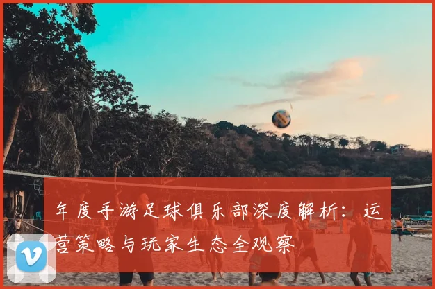 年度手游足球俱乐部深度解析：运营策略与玩家生态全观察